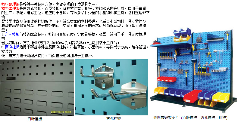 物料整理架是提供一種使用方便、少占空間的工位器具之一。 物料整理架是由方孔掛板、百頁掛板、背掛零件盒、棚板、掛鉤和底座等組成，應(yīng)用于車間 的生產(chǎn)、裝配、維修工位，也應(yīng)用于倉庫，存放多品種少量的小型物料和工具。物料整理架結(jié)合 背掛零件盒及多用途的掛鉤配件，不但適合類型的物料整理，也適合小型物料工具、零件及 異型物品的保管分類，充分有效的運用空間。根據(jù)不同的要求可分為移動型、獨立型、連接型。 1.方孔掛板與掛鉤配合使用，掛鉤可變換孔位，定位較快捷，穩(wěn)固。適用于手工具定位管理，節(jié) 省找尋時間，方孔掛板(方孔為10x10mm,孔間距為28mm)也可加裝于工作臺。 2.百頁掛板適用于攀掛零件盒及百頁掛鉤。吊掛容易，小型物料、零件易于分類、儲存管理。安裝方 便，與方孔掛板可配合使用。百頁掛板也可加裝于工作臺.